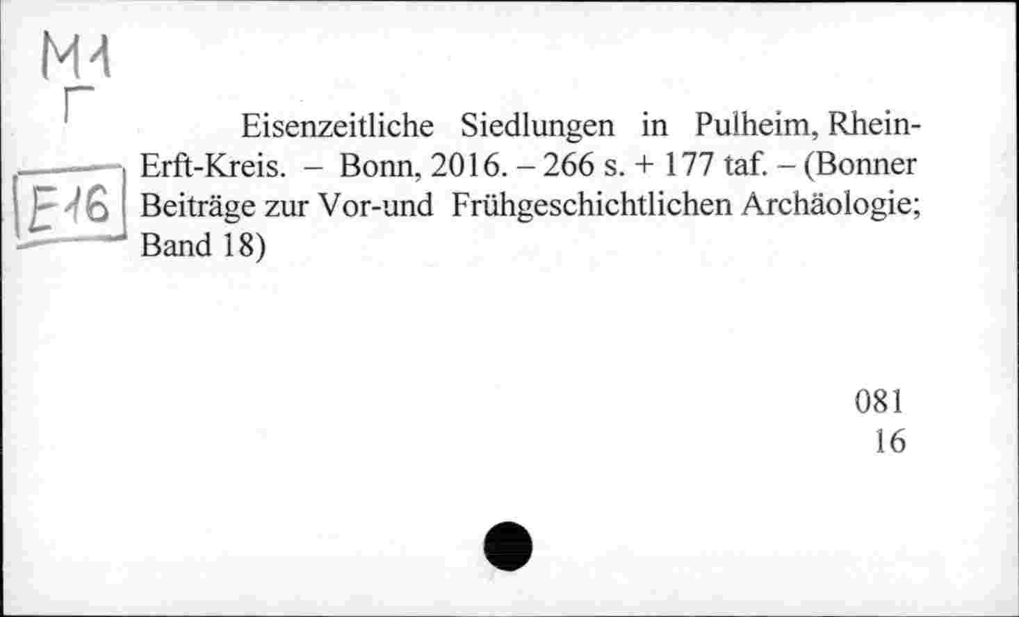 ﻿М4
Eisenzeitliche Siedlungen in Pulheim, Rhein-Erft-Kreis. - Bonn, 2016. - 266 s. + 177 taf. - (Bonner
|Н6 Beiträge zur Vor-und Frühgeschichtlichen Archäologie;
-——1 Band 18)
081
16